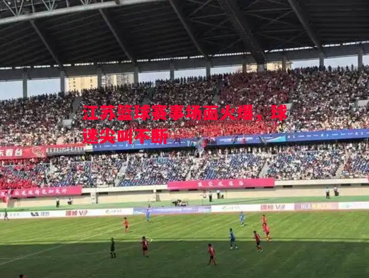 江苏篮球赛事场面火爆,球迷尖叫不断 江苏篮球赛事场面火爆,球迷尖叫不断