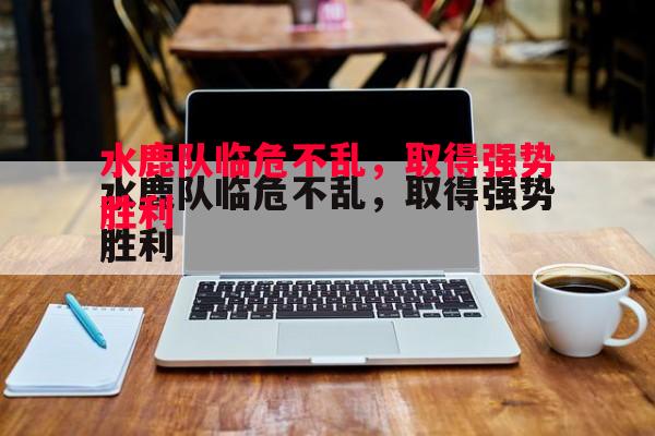 水鹿队临危不乱，取得强势胜利