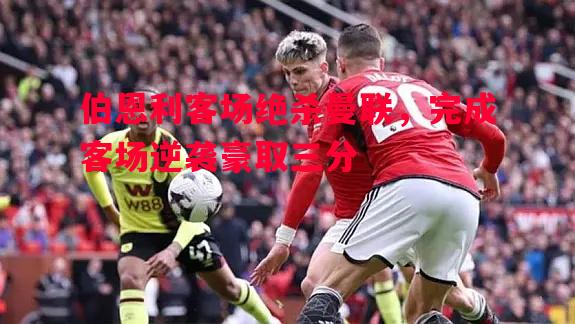 伯恩利客场绝杀曼联，完成客场逆袭豪取三分